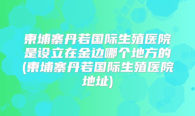 柬埔寨丹若国际生殖医院是设立在金边哪个地方的(柬埔寨丹若国际生殖医院地址)