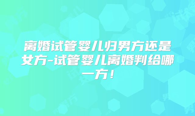 离婚试管婴儿归男方还是女方-试管婴儿离婚判给哪一方！
