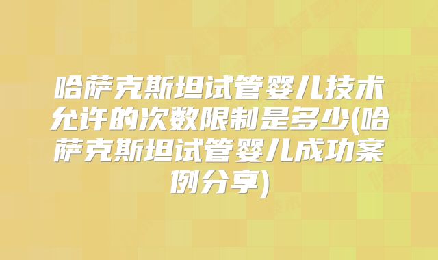 哈萨克斯坦试管婴儿技术允许的次数限制是多少(哈萨克斯坦试管婴儿成功案例分享)