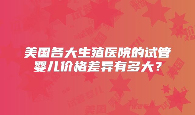 美国各大生殖医院的试管婴儿价格差异有多大？