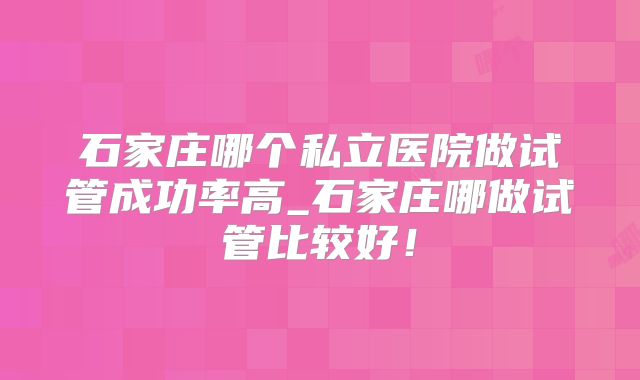 石家庄哪个私立医院做试管成功率高_石家庄哪做试管比较好！
