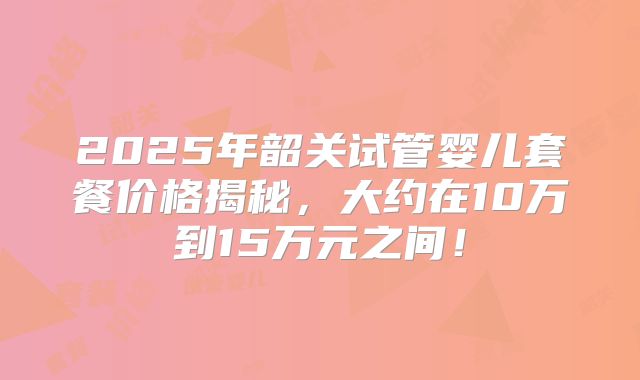 2025年韶关试管婴儿套餐价格揭秘，大约在10万到15万元之间！