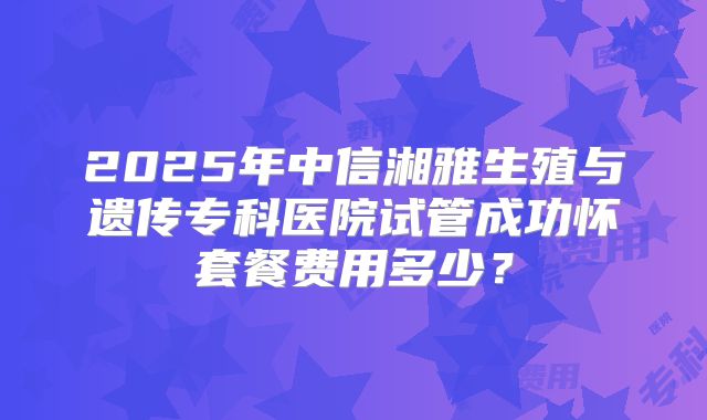 2025年中信湘雅生殖与遗传专科医院试管成功怀套餐费用多少？