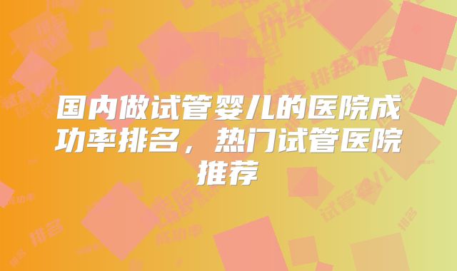 国内做试管婴儿的医院成功率排名，热门试管医院推荐
