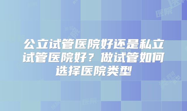 公立试管医院好还是私立试管医院好?做试管如何选择医院类型
