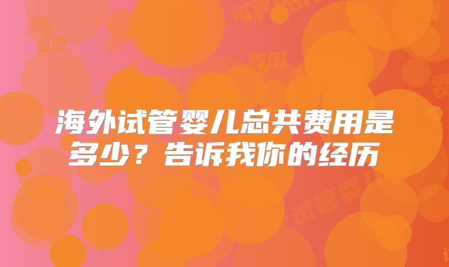 海外试管婴儿总共费用是多少？告诉我你的经历