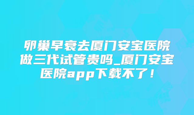 卵巢早衰去厦门安宝医院做三代试管贵吗_厦门安宝医院app下载不了!