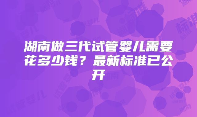 湖南做三代试管婴儿需要花多少钱？最新标准已公开