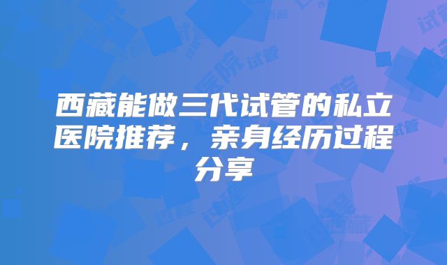 西藏能做三代试管的私立医院推荐，亲身经历过程分享