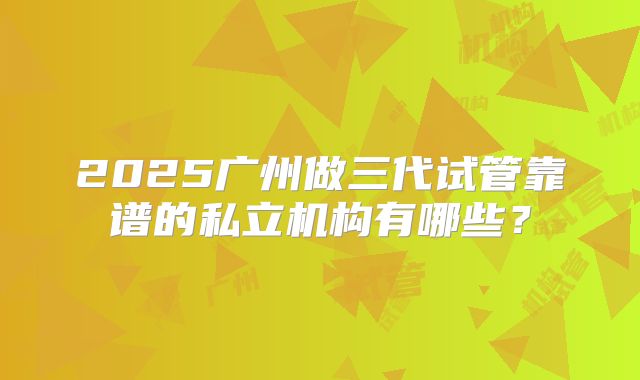 2025广州做三代试管靠谱的私立机构有哪些？