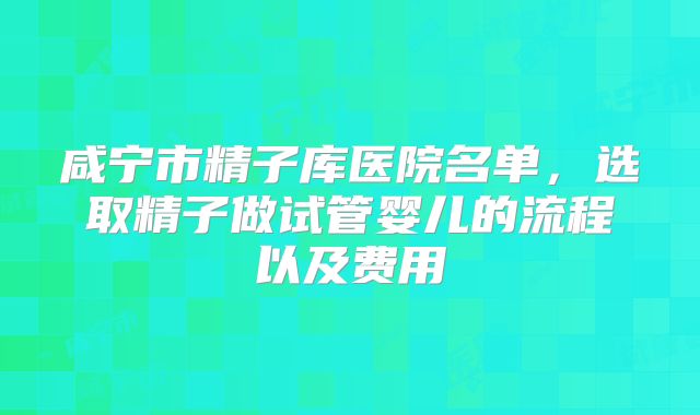 咸宁市精子库医院名单,选取精子做试管婴儿的流程以及费用