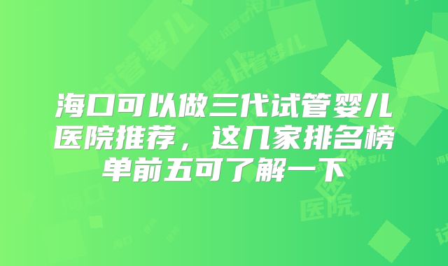 海口可以做三代试管婴儿医院推荐，这几家排名榜单前五可了解一下