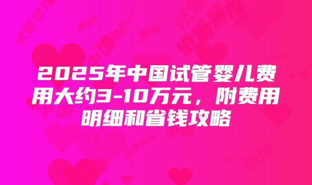 2025年中国试管婴儿费用大约3-10万元，附费用明细和省钱攻略