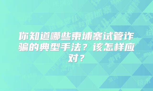 你知道哪些柬埔寨试管诈骗的典型手法?该怎样应对?