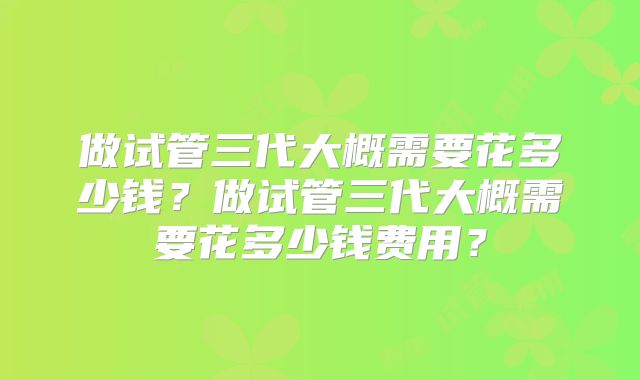 做试管三代大概需要花多少钱?做试管三代大概需要花多少钱费用?