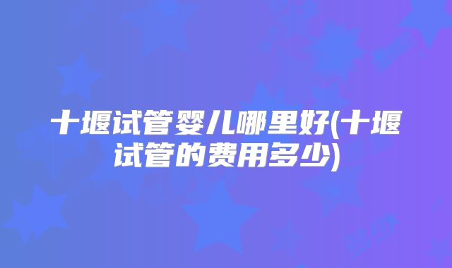 十堰试管婴儿哪里好(十堰试管的费用多少)