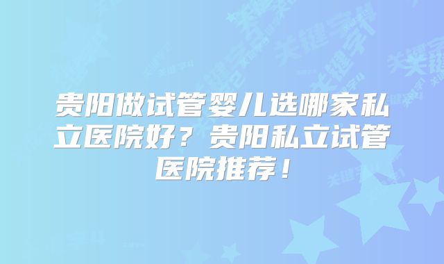 贵阳做试管婴儿选哪家私立医院好？贵阳私立试管医院推荐！