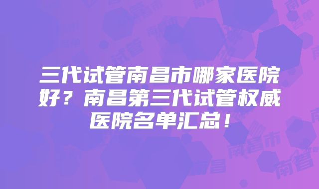三代试管南昌市哪家医院好？南昌第三代试管权威医院名单汇总！