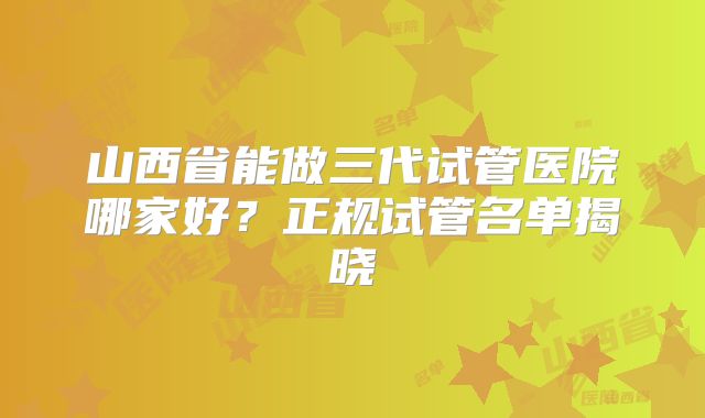 山西省能做三代试管医院哪家好？正规试管名单揭晓