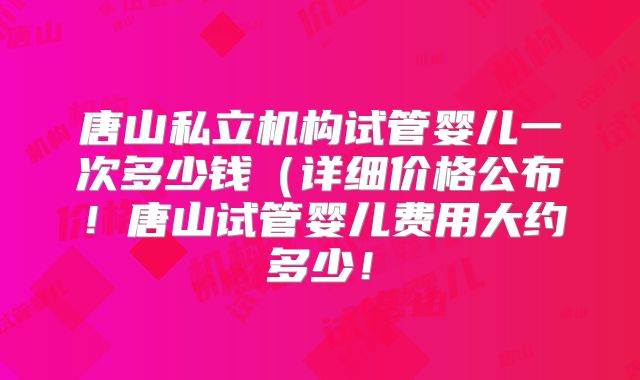 唐山私立机构试管婴儿一次多少钱(详细价格公布!唐山试管婴儿费用大约多少!