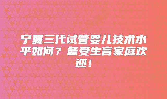 宁夏三代试管婴儿技术水平如何？备受生育家庭欢迎！