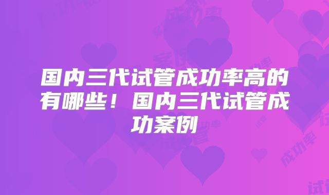 国内三代试管成功率高的有哪些！国内三代试管成功案例