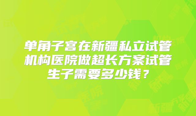 单角子宫在新疆私立试管机构医院做超长方案试管生子需要多少钱？