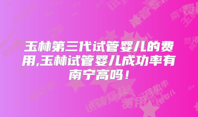 玉林第三代试管婴儿的费用,玉林试管婴儿成功率有南宁高吗！