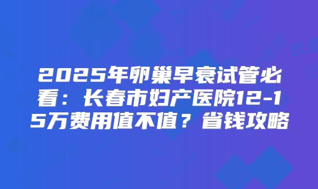 2025年卵巢早衰试管必看：长春市妇产医院12-15万费用值不值？省钱攻略