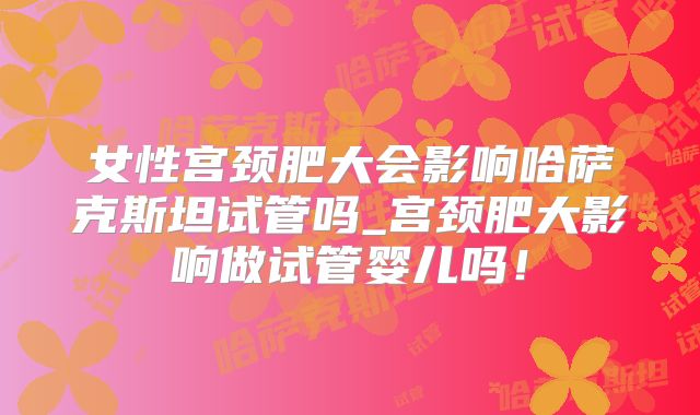 女性宫颈肥大会影响哈萨克斯坦试管吗_宫颈肥大影响做试管婴儿吗!