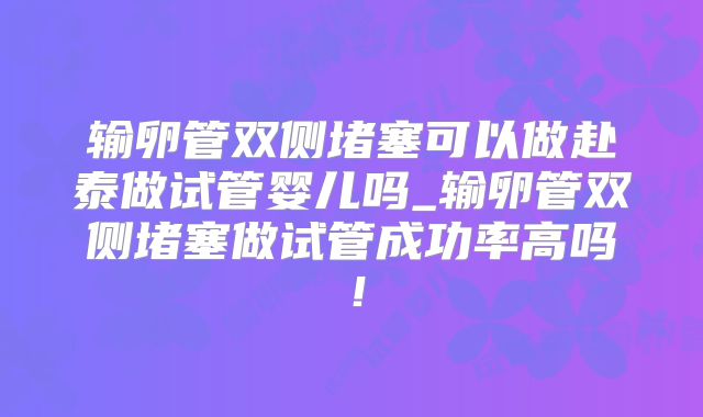 输卵管双侧堵塞可以做赴泰做试管婴儿吗_输卵管双侧堵塞做试管成功率高吗！