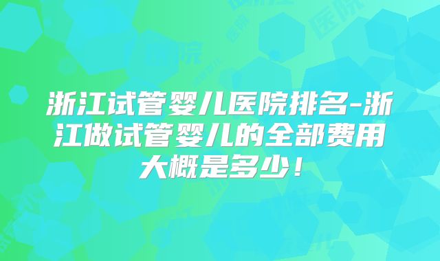 浙江试管婴儿医院排名-浙江做试管婴儿的全部费用大概是多少！