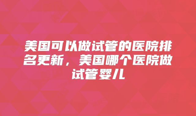美国可以做试管的医院排名更新，美国哪个医院做试管婴儿