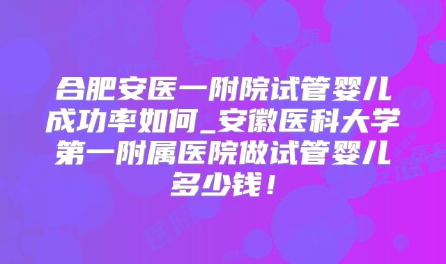 合肥安医一附院试管婴儿成功率如何_安徽医科大学第一附属医院做试管婴儿多少钱！