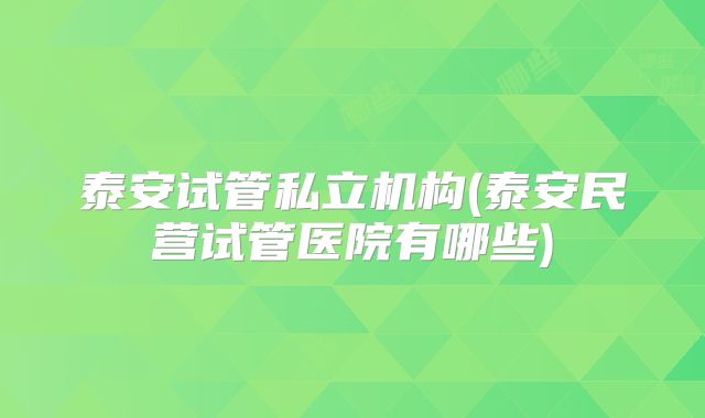 泰安试管私立机构(泰安民营试管医院有哪些)