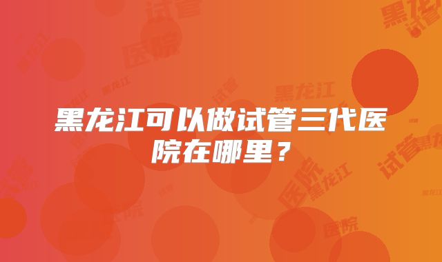 黑龙江可以做试管三代医院在哪里？