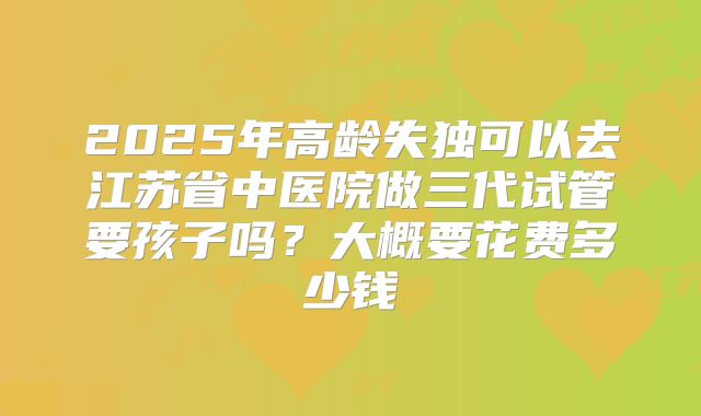 2025年高龄失独可以去江苏省中医院做三代试管要孩子吗?大概要花费多少钱