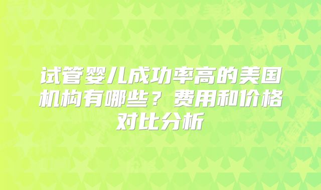 试管婴儿成功率高的美国机构有哪些?费用和价格对比分析