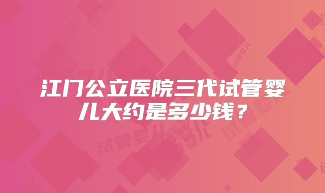江门公立医院三代试管婴儿大约是多少钱?