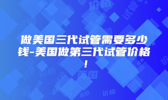 做美国三代试管需要多少钱-美国做第三代试管价格!