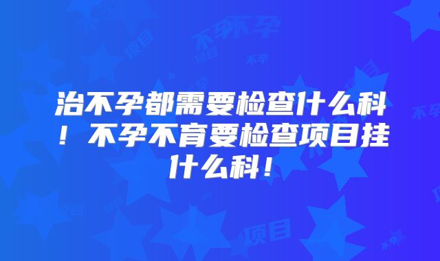 治不孕都需要检查什么科！不孕不育要检查项目挂什么科！