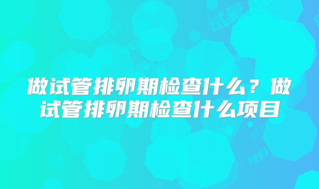 做试管排卵期检查什么?做试管排卵期检查什么项目
