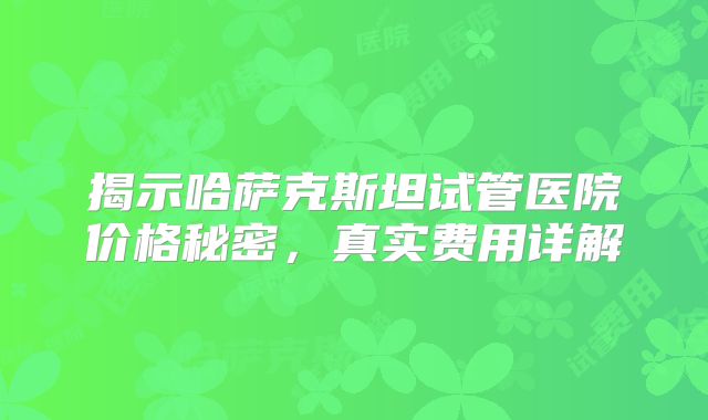 揭示哈萨克斯坦试管医院价格秘密，真实费用详解