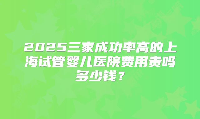 2025三家成功率高的上海试管婴儿医院费用贵吗多少钱？