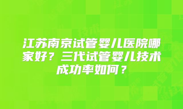 江苏南京试管婴儿医院哪家好?三代试管婴儿技术成功率如何?