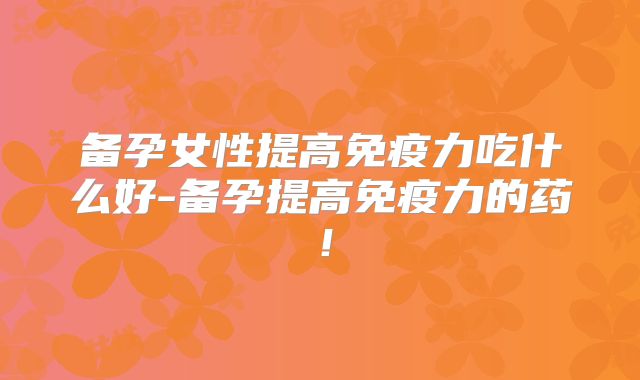 备孕女性提高免疫力吃什么好-备孕提高免疫力的药！