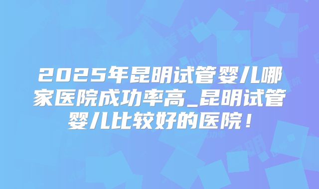 2025年昆明试管婴儿哪家医院成功率高_昆明试管婴儿比较好的医院！