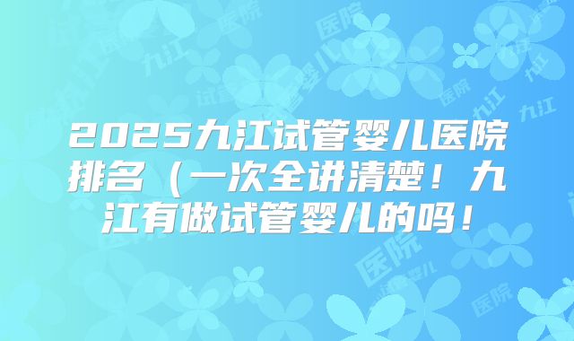 2025九江试管婴儿医院排名（一次全讲清楚！九江有做试管婴儿的吗！