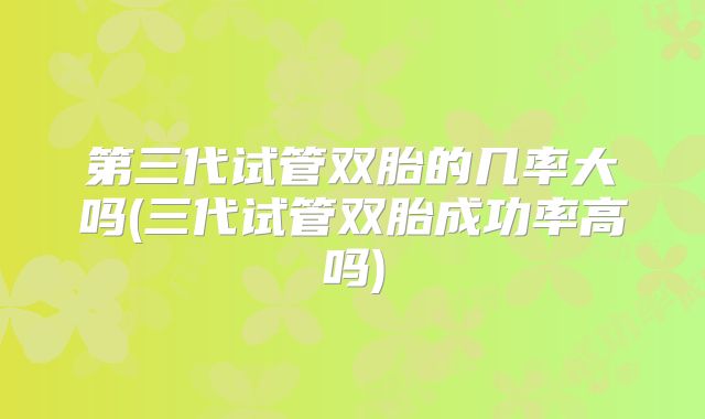 第三代试管双胎的几率大吗(三代试管双胎成功率高吗)