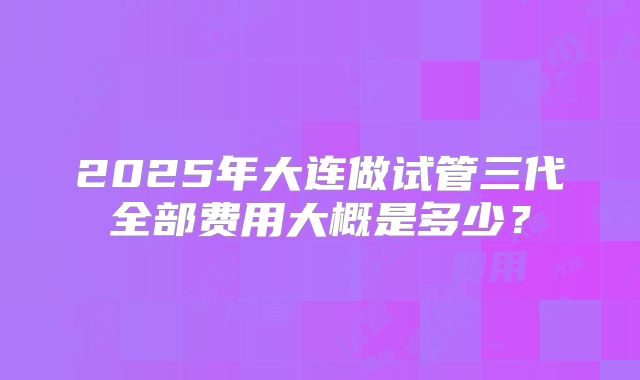 2025年大连做试管三代全部费用大概是多少？